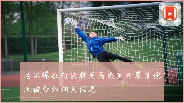 名记曝独行侠聘用乌杰里内幕基德未被告知相关信息