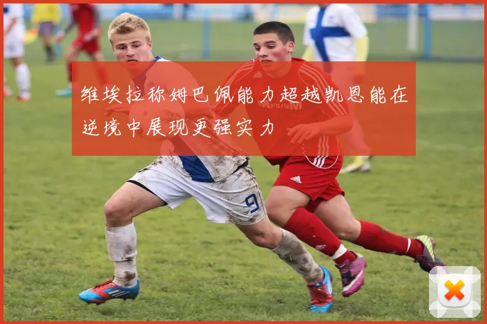 维埃拉称姆巴佩能力超越凯恩能在逆境中展现更强实力