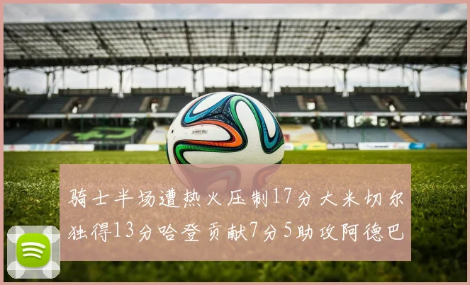 骑士半场遭热火压制17分大米切尔独得13分哈登贡献7分5助攻阿德巴约状态低迷仅9中1