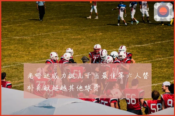 老哈达威力挺儿子当最佳第六人替补贡献超越其他球员