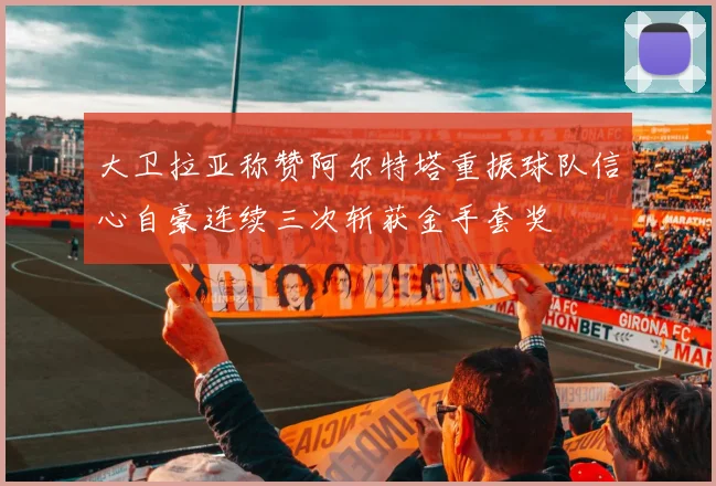 大卫拉亚称赞阿尔特塔重振球队信心自豪连续三次斩获金手套奖