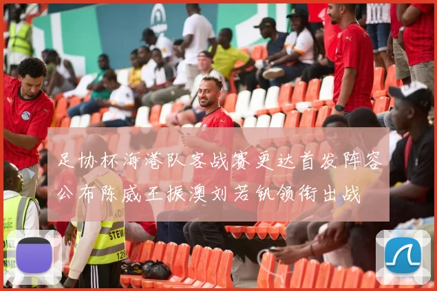 足协杯海港队客战赛更达首发阵容公布陈威王振澳刘若钒领衔出战