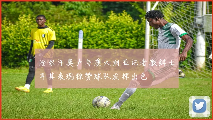 恰尔汗奥卢与澳大利亚记者激辩土耳其表现称赞球队发挥出色