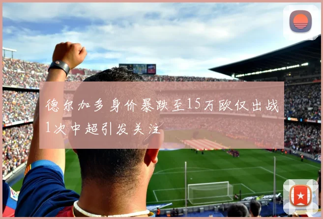 德尔加多身价暴跌至15万欧仅出战1次中超引发关注