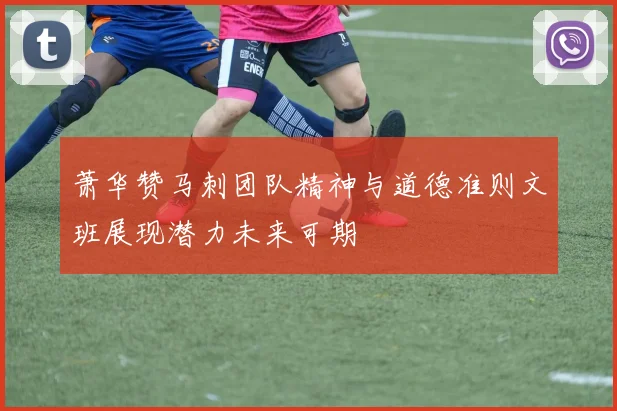 萧华赞马刺团队精神与道德准则文班展现潜力未来可期