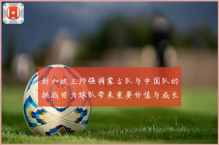 新加坡主帅强调蒙古队与中国队的挑战将为球队带来重要价值与成长机会
