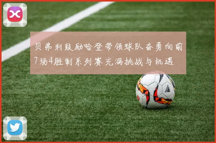 贝弗利鼓励哈登带领球队奋勇向前7场4胜制系列赛充满挑战与机遇