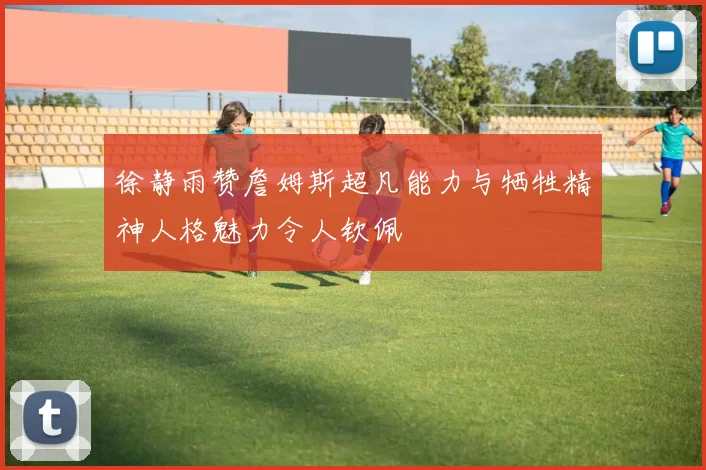 徐静雨赞詹姆斯超凡能力与牺牲精神人格魅力令人钦佩