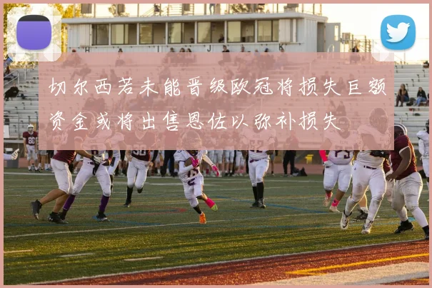 切尔西若未能晋级欧冠将损失巨额资金或将出售恩佐以弥补损失