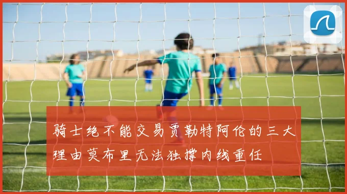 骑士绝不能交易贾勒特阿伦的三大理由莫布里无法独撑内线重任