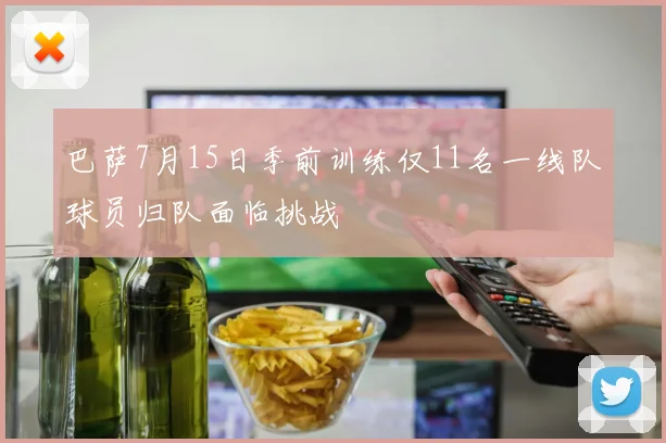巴萨7月15日季前训练仅11名一线队球员归队面临挑战