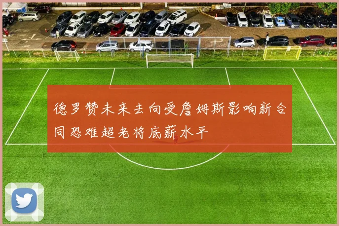 德罗赞未来去向受詹姆斯影响新合同恐难超老将底薪水平