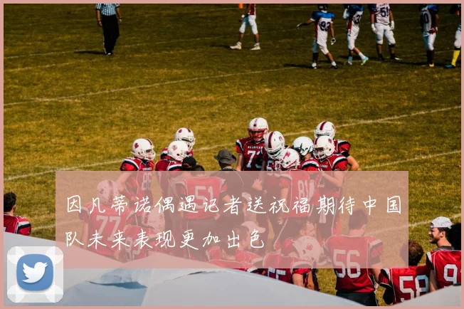 因凡蒂诺偶遇记者送祝福期待中国队未来表现更加出色