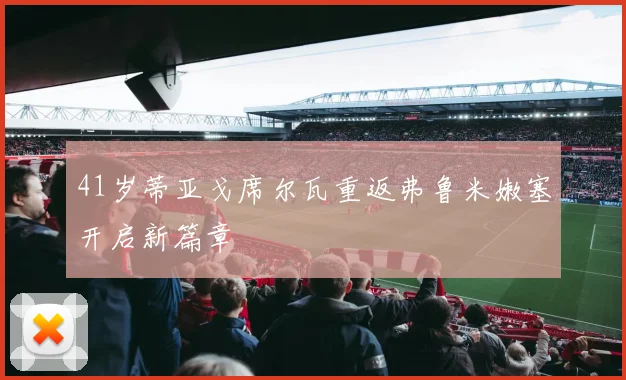 41岁蒂亚戈席尔瓦重返弗鲁米嫩塞开启新篇章