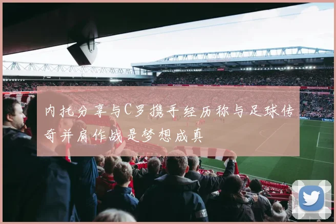 内托分享与C罗携手经历称与足球传奇并肩作战是梦想成真
