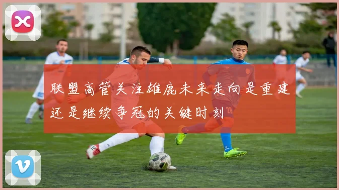 联盟高管关注雄鹿未来走向是重建还是继续争冠的关键时刻