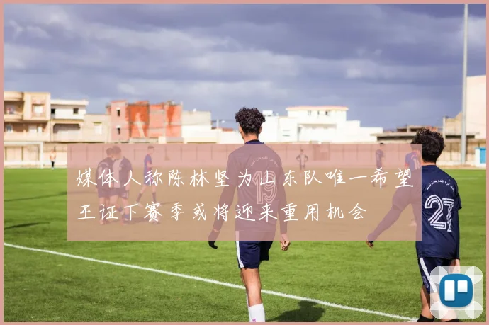 媒体人称陈林坚为山东队唯一希望王证下赛季或将迎来重用机会