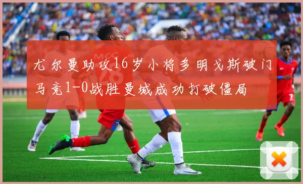 尤尔曼助攻16岁小将多明戈斯破门马竞1-0战胜曼城成功打破僵局