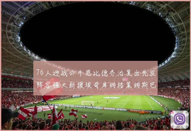 76人迎战公牛恩比德乔治复出先发阵容强大新援埃奇库姆格莱姆斯巴洛助力