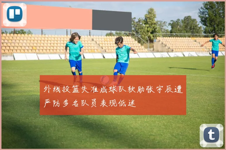 外线投篮失准成球队软肋张宇辰遭严防多名队员表现低迷