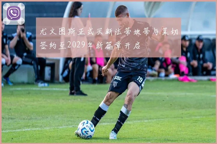 尤文图斯正式买断法蒂坎蒂与莱切签约至2029年新篇章开启