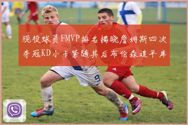 现役球员FMVP排名揭晓詹姆斯四次夺冠KD小卡紧随其后布伦森追平库里约基奇等