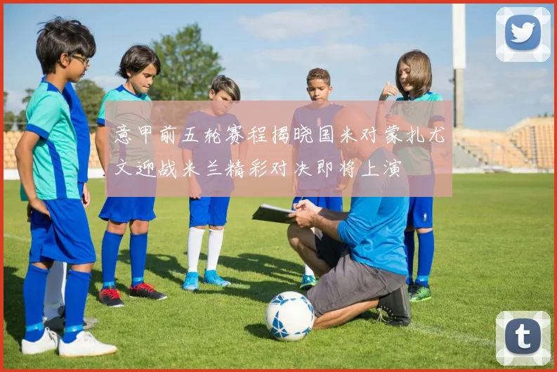 意甲前五轮赛程揭晓国米对蒙扎尤文迎战米兰精彩对决即将上演