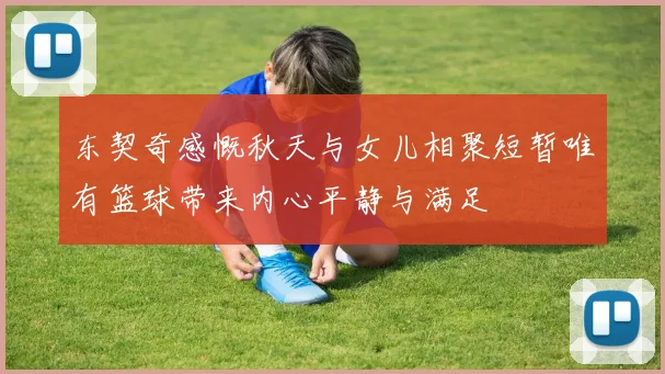东契奇感慨秋天与女儿相聚短暂唯有篮球带来内心平静与满足
