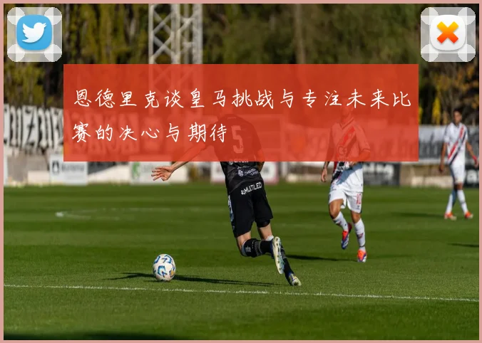 恩德里克谈皇马挑战与专注未来比赛的决心与期待
