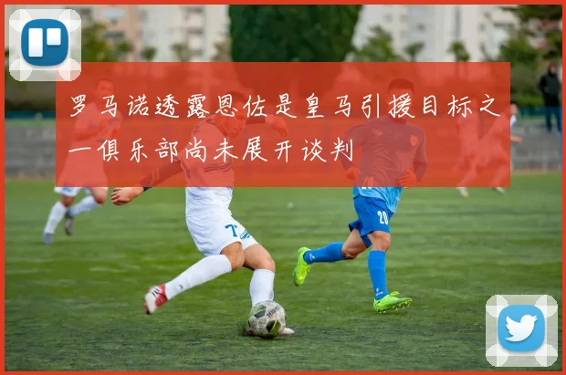 罗马诺透露恩佐是皇马引援目标之一俱乐部尚未展开谈判