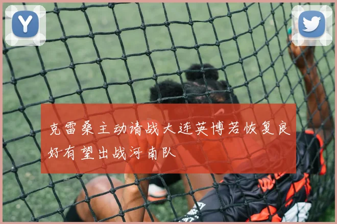克雷桑主动请战大连英博若恢复良好有望出战河南队