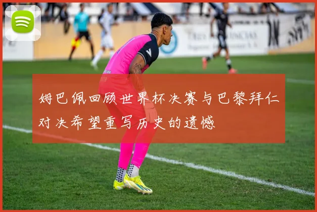 姆巴佩回顾世界杯决赛与巴黎拜仁对决希望重写历史的遗憾
