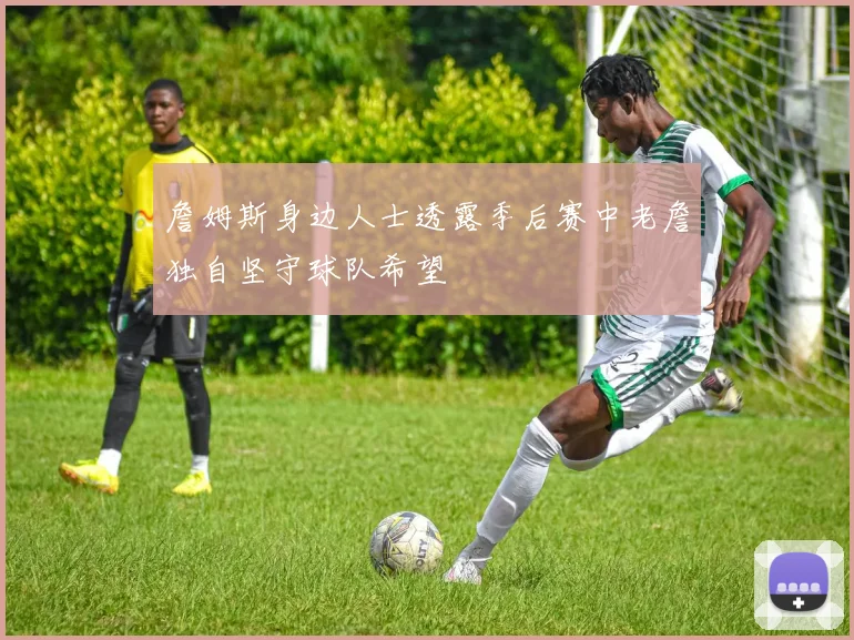 詹姆斯身边人士透露季后赛中老詹独自坚守球队希望