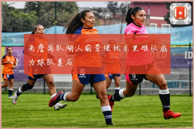 老詹离队湖人前景堪忧东里难以成为球队基石