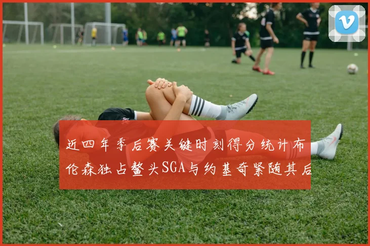 近四年季后赛关键时刻得分统计布伦森独占鳌头SGA与约基奇紧随其后